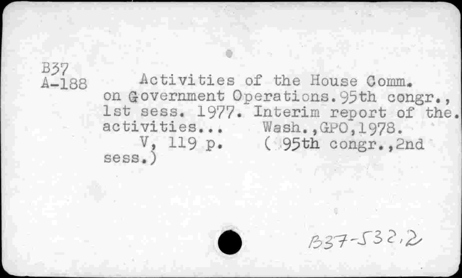 ﻿B37
A-188 Activities of the House Comm.
on government Operations.95th congr., 1st sess. 1977. Interim report of the. activities...	Wash. »GPO^, 1978.
V, 119 p.	( 95th congr.,2nd
sess.)
